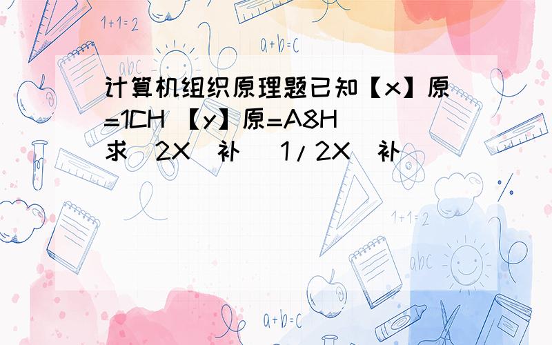 计算机组织原理题已知【x】原=1CH 【y】原=A8H 求[2X]补 [1/2X]补