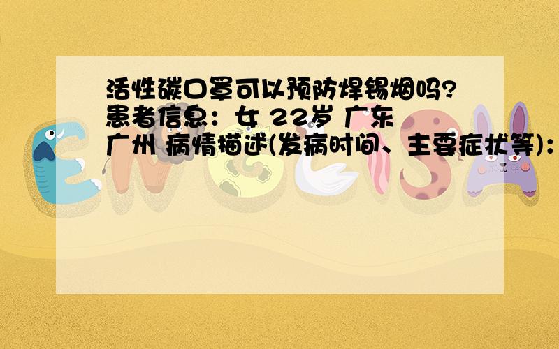 活性碳口罩可以预防焊锡烟吗?患者信息：女 22岁 广东 广州 病情描述(发病时间、主要症状等)：已经有排烟系统想得到怎样的帮助：我想明确知道可以与否