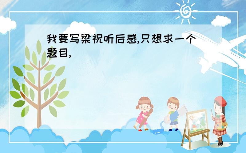 我要写梁祝听后感,只想求一个题目,