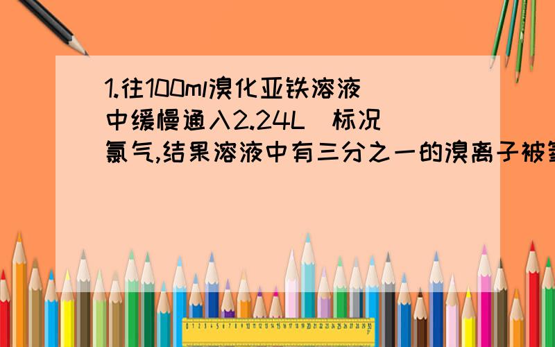 1.往100ml溴化亚铁溶液中缓慢通入2.24L（标况）氯气,结果溶液中有三分之一的溴离子被氧化成溴单质,求原溴化亚铁溶液的物质的量浓度.2.在1.0L 0.2mol*L-1的氢氧化钠溶液中通入一定量的硫化氢