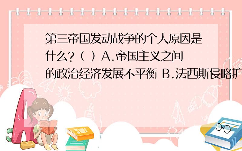 第三帝国发动战争的个人原因是什么?（ ）A.帝国主义之间的政治经济发展不平衡 B.法西斯侵略扩张的野心驱使 C.希特勒为了扩大日耳曼民族的生存空间 D.为了消除国内的经济危机