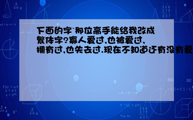 下面的字`那位高手能给我改成繁体字?寡人爱过,也被爱过,拥有过,也失去过.现在不知道还有没有爱我的人,至少已经没了我要爱的人.我喜欢大多人不喜欢的东西,不是寡人要显示个性,而是喜欢