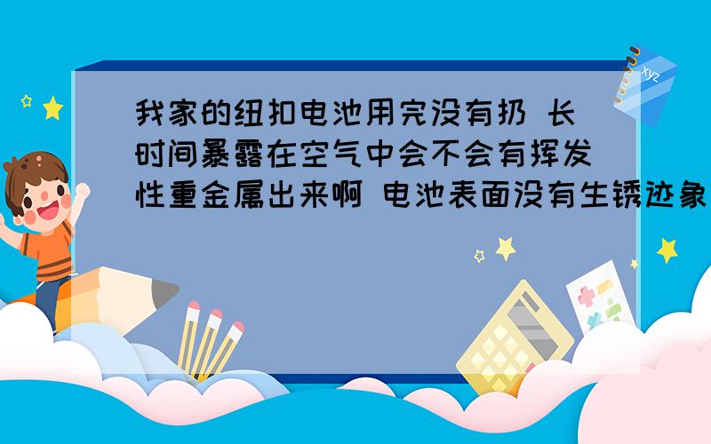 我家的纽扣电池用完没有扔 长时间暴露在空气中会不会有挥发性重金属出来啊 电池表面没有生锈迹象 高我家的纽扣电池用完没有扔 长时间暴露在空气中会不会有挥发性重金属出来啊 电池