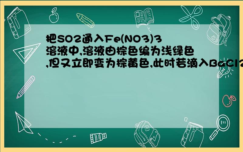 把SO2通入Fe(NO3)3溶液中,溶液由棕色编为浅绿色,但又立即变为棕黄色,此时若滴入BaCl2溶液,则会产生白色沉淀.在上述一系列变化过程中,最终被还原的是（ ）（A）SO2（B）Fe2+（C）Fe3+（D）NO3-.请