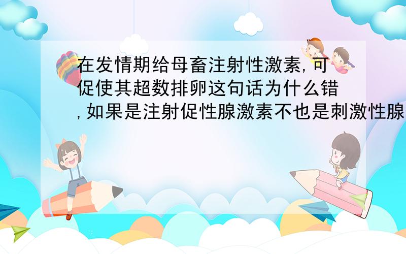 在发情期给母畜注射性激素,可促使其超数排卵这句话为什么错,如果是注射促性腺激素不也是刺激性腺分泌性激素吗?有什么区别?而且,性激素的功能不就是促使生殖细胞的形成吗?