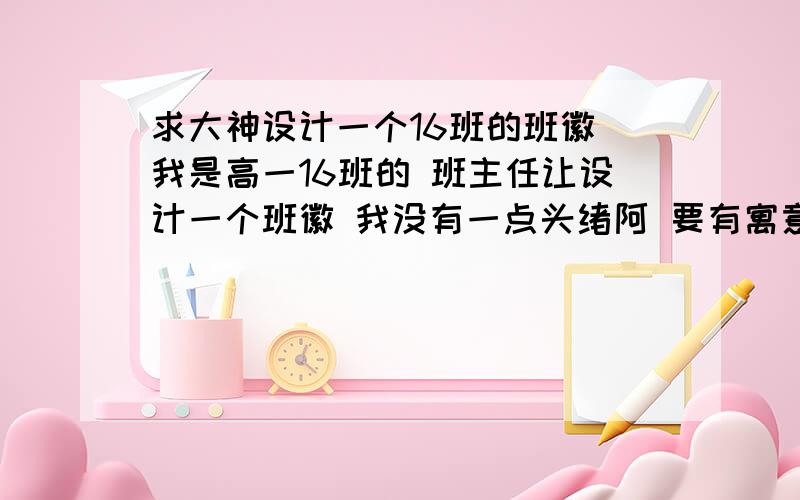 求大神设计一个16班的班徽 我是高一16班的 班主任让设计一个班徽 我没有一点头绪阿 要有寓意积极向上的就好 最好以16这个数字来设计吧