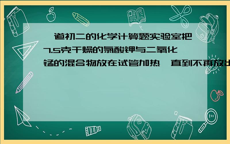 一道初二的化学计算题实验室把7.5克干燥的氯酸钾与二氧化锰的混合物放在试管加热,直到不再放出气体为止,冷却后称得剩余固体质量为5.1克问：（1）反应后制得氧气多少克?     （2）剩余固