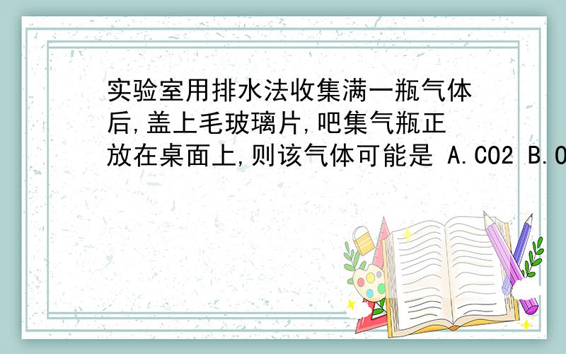 实验室用排水法收集满一瓶气体后,盖上毛玻璃片,吧集气瓶正放在桌面上,则该气体可能是 A.CO2 B.O2 C.H2 D.CH4为什么B啊.A肯定不对,其他呢