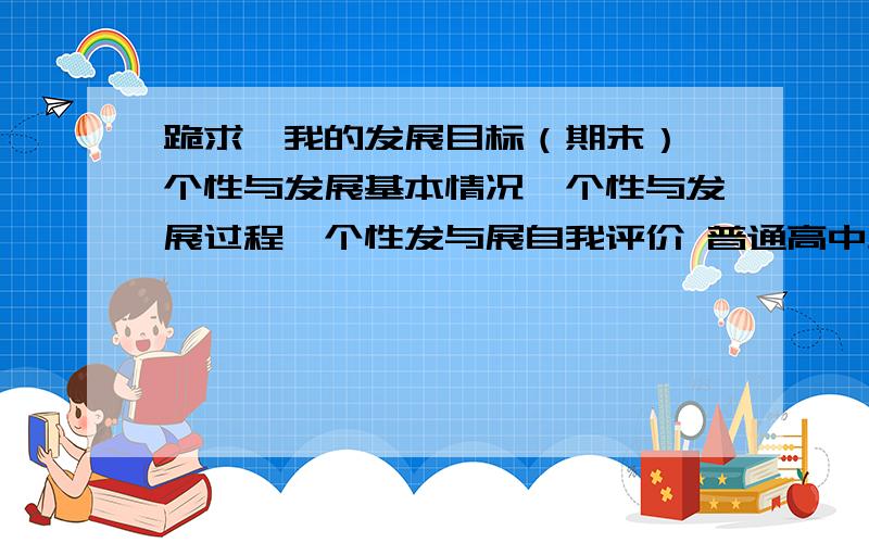 跪求,我的发展目标（期末）、个性与发展基本情况、个性与发展过程、个性发与展自我评价 普通高中生 600字注意：以上都要一定要600-800字 范文越多又好