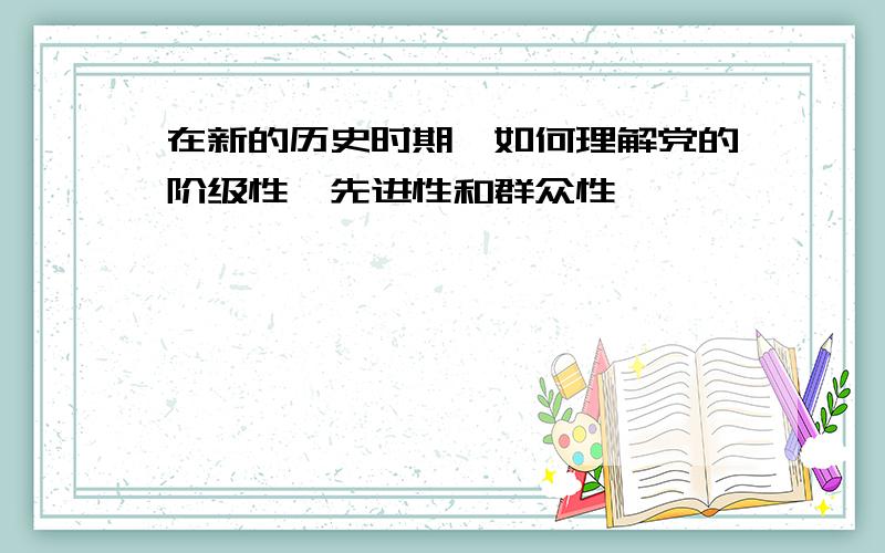 在新的历史时期,如何理解党的阶级性、先进性和群众性