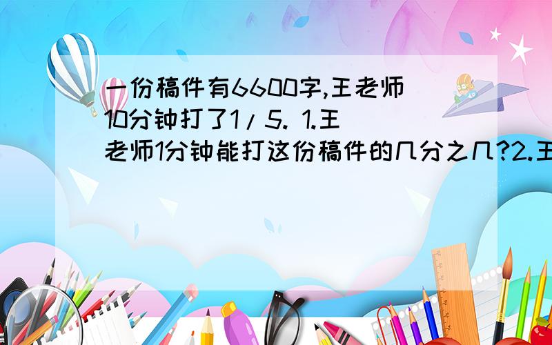 一份稿件有6600字,王老师10分钟打了1/5. 1.王老师1分钟能打这份稿件的几分之几?2.王老师1分钟能打多少个字?（急需）