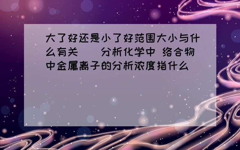 大了好还是小了好范围大小与什么有关　（分析化学中 络合物中金属离子的分析浓度指什么）