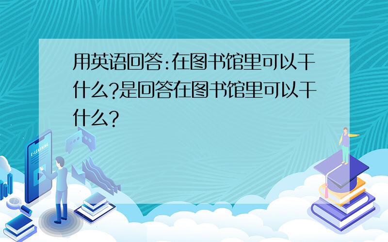 用英语回答:在图书馆里可以干什么?是回答在图书馆里可以干什么?