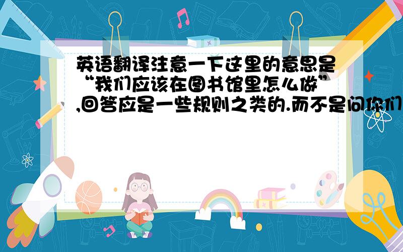 英语翻译注意一下这里的意思是“我们应该在图书馆里怎么做”,回答应是一些规则之类的.而不是问你们准备要在图书馆里做什么,那样就得回答要准备干的事情了.