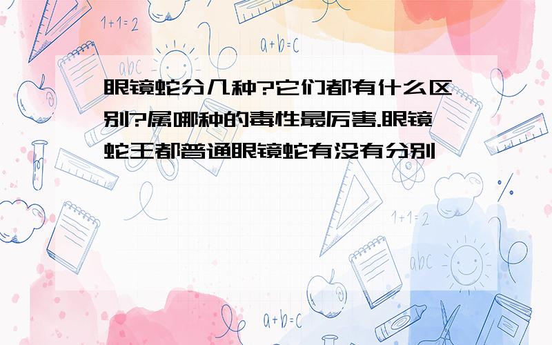 眼镜蛇分几种?它们都有什么区别?属哪种的毒性最厉害.眼镜蛇王都普通眼镜蛇有没有分别