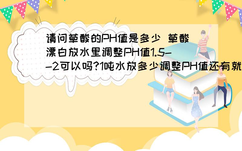 请问草酸的PH值是多少 草酸漂白放水里调整PH值1.5--2可以吗?1吨水放多少调整PH值还有就是是不是草酸加得越多PH值越小 酸性越大啊