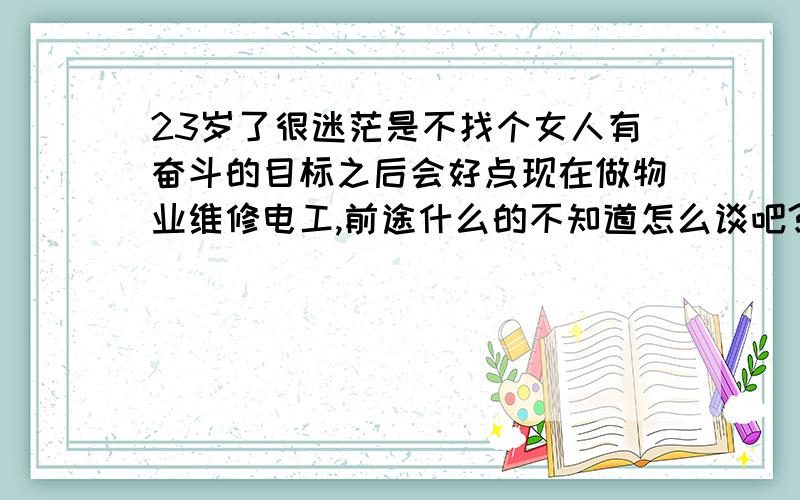 23岁了很迷茫是不找个女人有奋斗的目标之后会好点现在做物业维修电工,前途什么的不知道怎么谈吧?人生很迷茫工作稳定吧 只是没什么成就 迷茫想学点东西一直没实际行动