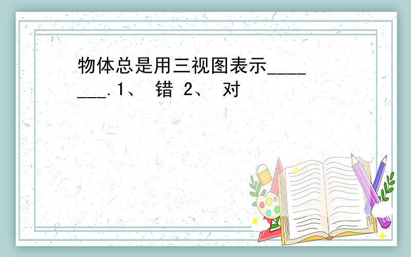 物体总是用三视图表示_______.1、 错 2、 对