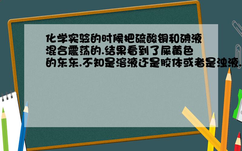 化学实验的时候把硫酸铜和碘液混合震荡的.结果看到了屎黄色的东东.不知是溶液还是胶体或者是浊液.