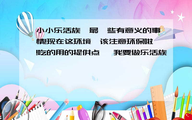 小小乐活族,最一些有意义的事情!现在这环境,该注意环保啦!吃的用的提供点   我要做乐活族