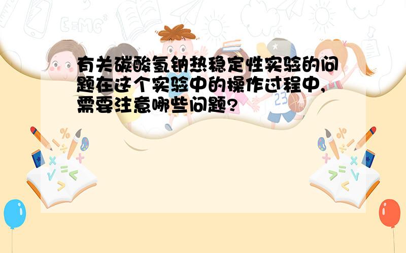 有关碳酸氢钠热稳定性实验的问题在这个实验中的操作过程中,需要注意哪些问题?