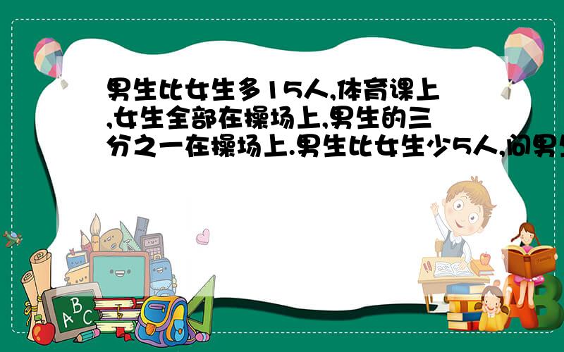 男生比女生多15人,体育课上,女生全部在操场上,男生的三分之一在操场上.男生比女生少5人,问男生多少人.不用方程方法.