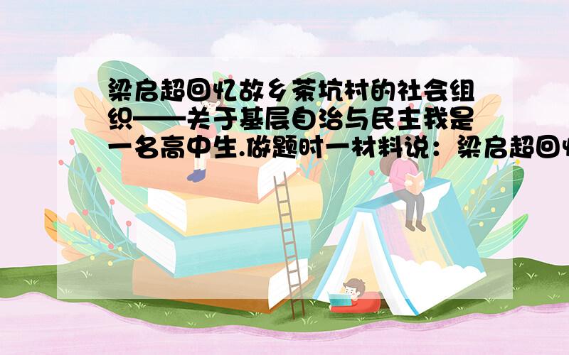 梁启超回忆故乡茶坑村的社会组织——关于基层自治与民主我是一名高中生.做题时一材料说：梁启超回忆故乡茶坑村的社会组织时说：自治机关之最高权,由叠绳堂（梁氏宗祠）子孙年五十