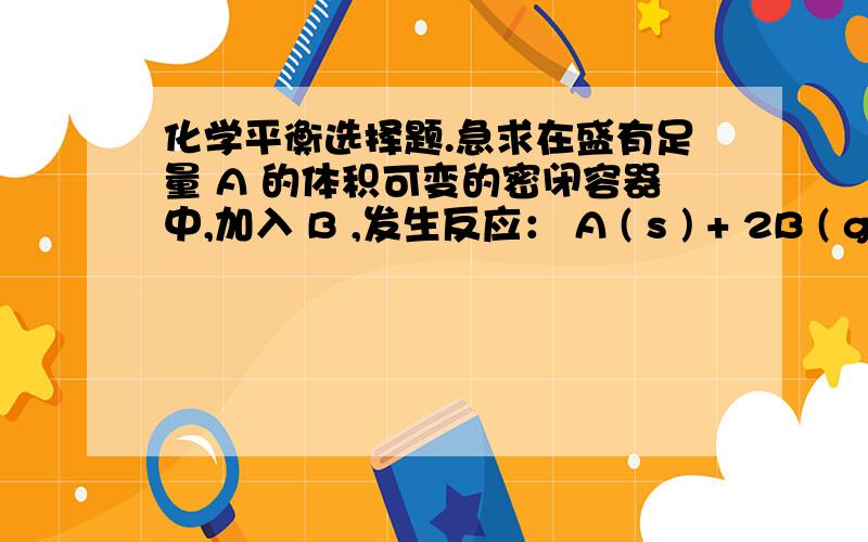 化学平衡选择题.急求在盛有足量 A 的体积可变的密闭容器中,加入 B ,发生反应： A ( s ) + 2B ( g ）= 4 C( g ) + D ( g );△H < 0 .在一定温度、压强下达到平衡.平衡时 C 的物质的量与加入的 B 的物质