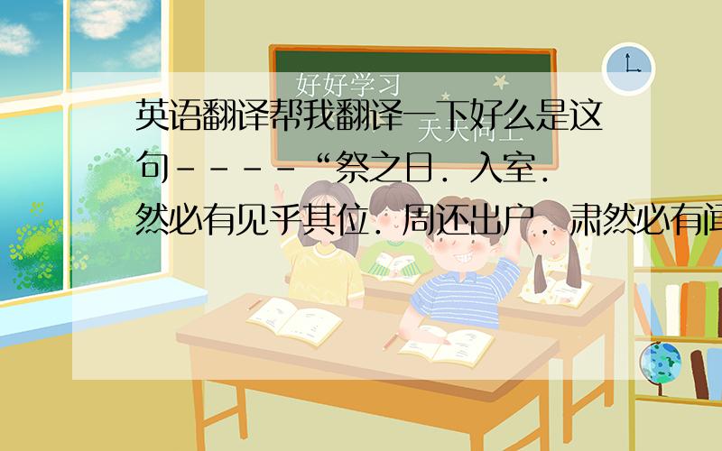 英语翻译帮我翻译一下好么是这句----“祭之日．入室．僾然必有见乎其位．周还出户．肃然必有闻乎其容声．出户而听．忾然必有闻乎其叹息之声．”