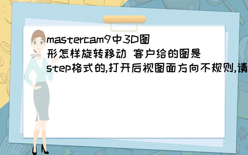 mastercam9中3D图形怎样旋转移动 客户给的图是step格式的,打开后视图面方向不规则,请问怎么旋转移动,谢客户给的图是step格式的,打开后视图面方向不规则,请问怎么旋转移动,