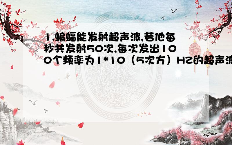 1.蝙蝠能发射超声波,若他每秒共发射50次,每次发出100个频率为1*10（5次方）HZ的超声波形,他在2S内累计有多少时间在发射超声波.2.在光滑水平面上,由一个质量为25KG的木箱,在一个大小为200N,与