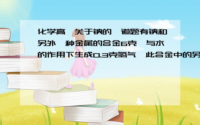 化学高一关于钠的一道题有钠和另外一种金属的合金6克,与水的作用下生成0.3克氢气,此合金中的另一种金属的可能是A锂    B铜      C钾        D铯