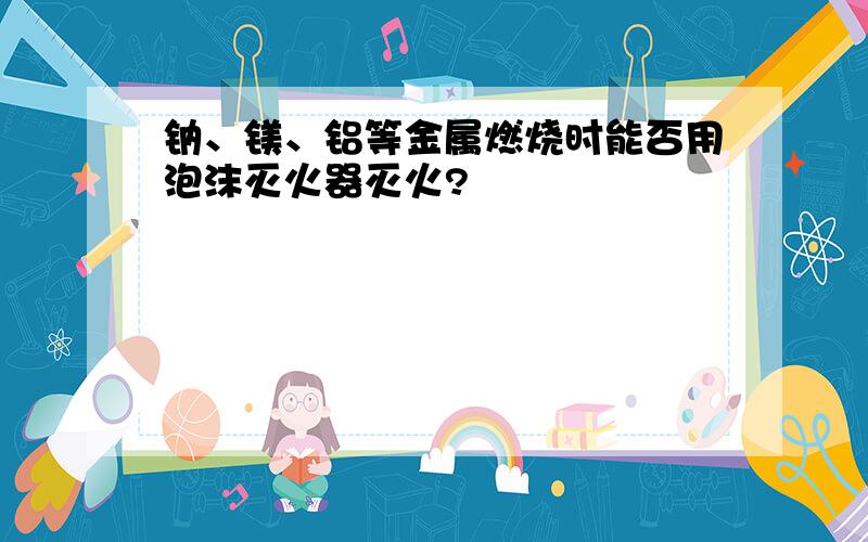 钠、镁、铝等金属燃烧时能否用泡沫灭火器灭火?