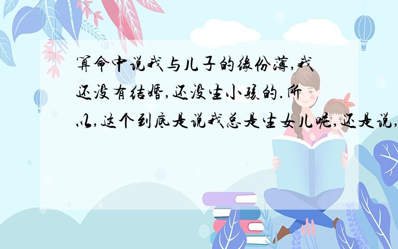 算命中说我与儿子的缘份薄,我还没有结婚,还没生小孩的.所以,这个到底是说我总是生女儿呢,还是说,生下儿子后会怎么怎么样呢?