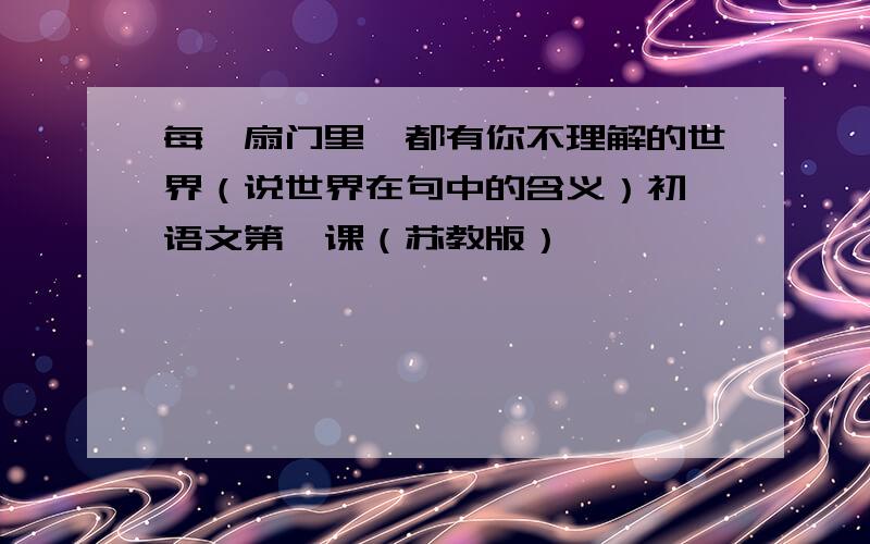 每一扇门里,都有你不理解的世界（说世界在句中的含义）初一语文第一课（苏教版）