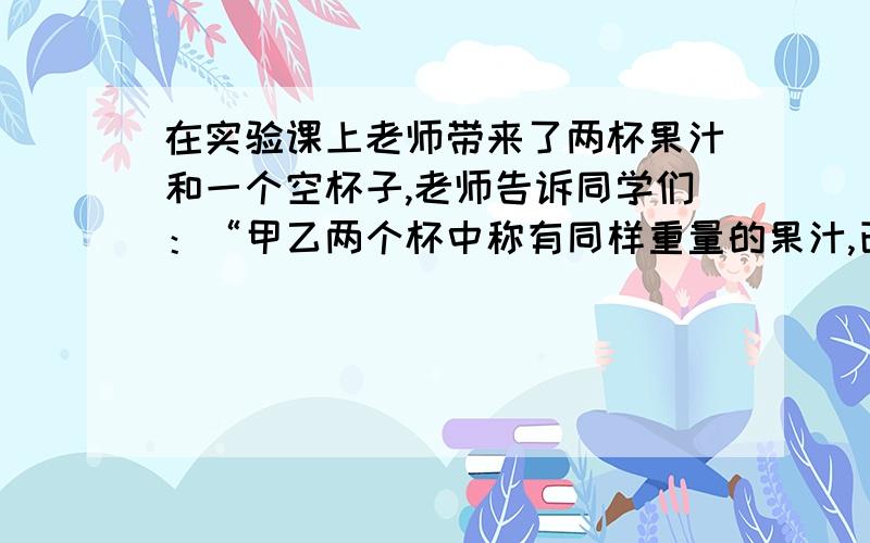 在实验课上老师带来了两杯果汁和一个空杯子,老师告诉同学们：“甲乙两个杯中称有同样重量的果汁,已知甲杯中的果汁粉与水的重量比为1:2,乙杯中的果汁粉与水的重量为1:3,现在我将它们全