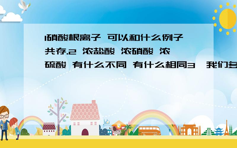 1硝酸根离子 可以和什么例子共存.2 浓盐酸 浓硝酸 浓硫酸 有什么不同 有什么相同3、我们多学过什么漂白剂 性质是什么 这个比较麻烦.安安.