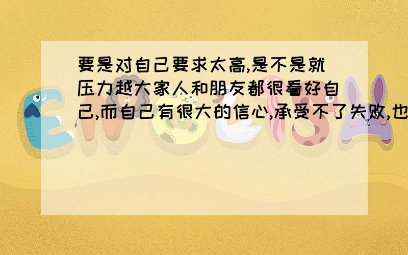 要是对自己要求太高,是不是就压力越大家人和朋友都很看好自己,而自己有很大的信心,承受不了失败,也承受不了挫折.