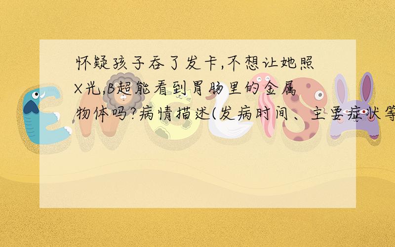 怀疑孩子吞了发卡,不想让她照X光,B超能看到胃肠里的金属物体吗?病情描述(发病时间、主要症状等)：怀疑孩子吞了发卡,我知道x光能够看到身体里的金属物体,但对小宝宝辐射伤害大,不想让