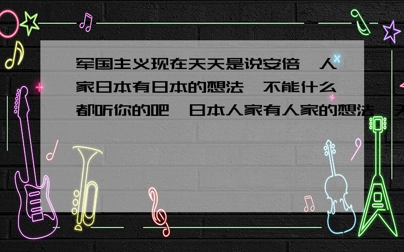 军国主义现在天天是说安倍,人家日本有日本的想法,不能什么都听你的吧,日本人家有人家的想法,天天说什么复活,你不是崛起了吗,还怕他干什么,日本人的性格比你不知强多少倍,咱们都是表