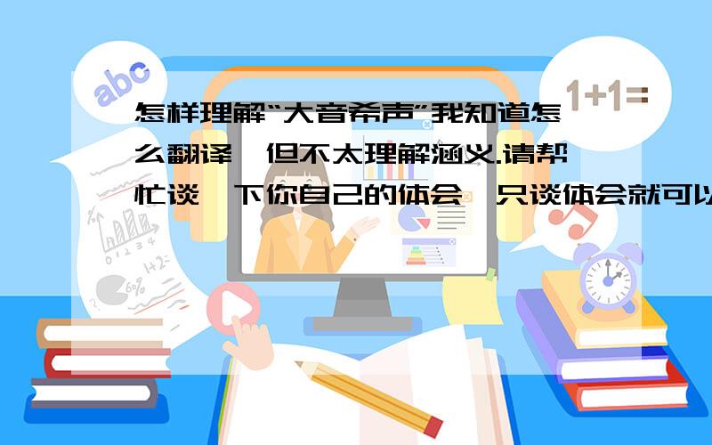 怎样理解“大音希声”我知道怎么翻译,但不太理解涵义.请帮忙谈一下你自己的体会,只谈体会就可以了.