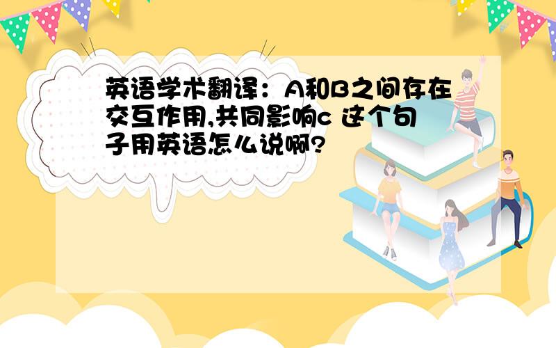 英语学术翻译：A和B之间存在交互作用,共同影响c 这个句子用英语怎么说啊?