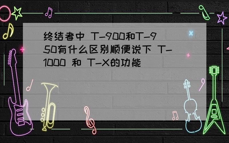 终结者中 T-900和T-950有什么区别顺便说下 T-1000 和 T-X的功能