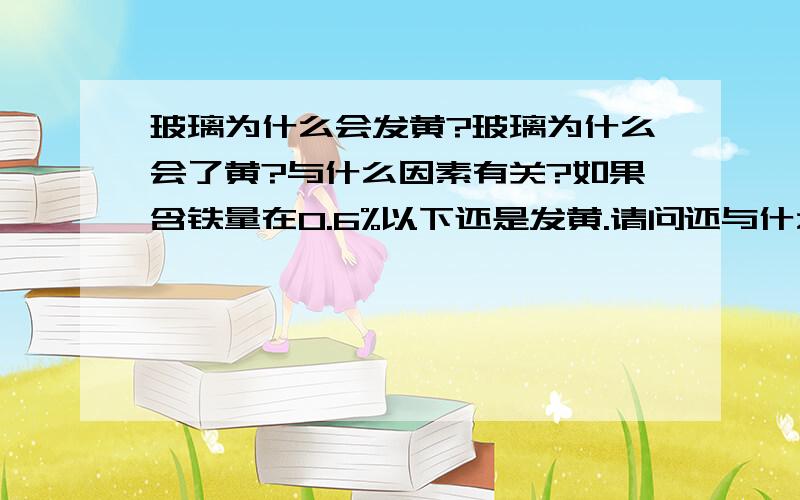 玻璃为什么会发黄?玻璃为什么会了黄?与什么因素有关?如果含铁量在0.6%以下还是发黄.请问还与什么因素有关呢?