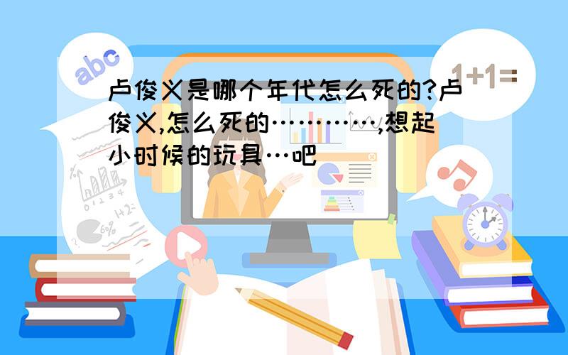 卢俊义是哪个年代怎么死的?卢俊义,怎么死的…………,想起小时候的玩具…吧