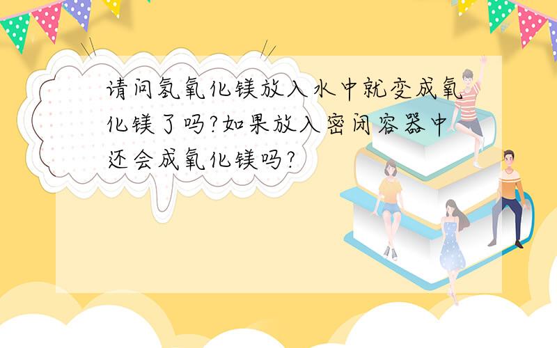 请问氢氧化镁放入水中就变成氧化镁了吗?如果放入密闭容器中还会成氧化镁吗?