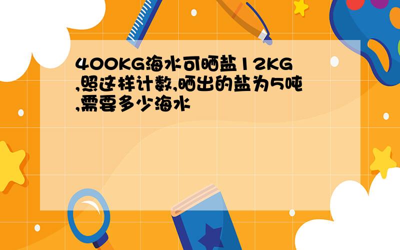 400KG海水可晒盐12KG,照这样计数,晒出的盐为5吨,需要多少海水