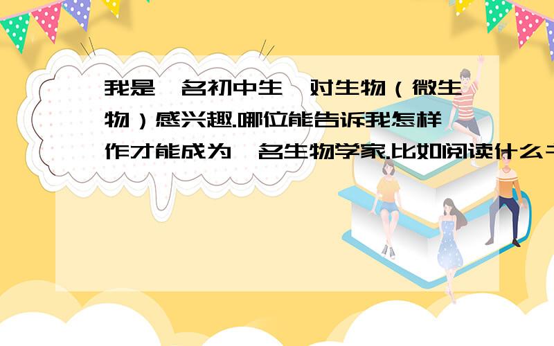 我是一名初中生,对生物（微生物）感兴趣.哪位能告诉我怎样作才能成为一名生物学家.比如阅读什么书籍等等.