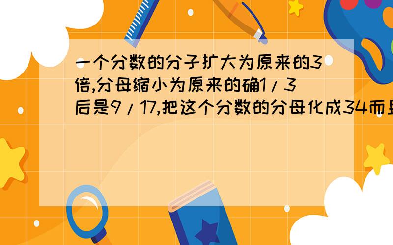 一个分数的分子扩大为原来的3倍,分母缩小为原来的确1/3后是9/17,把这个分数的分母化成34而且大小不变