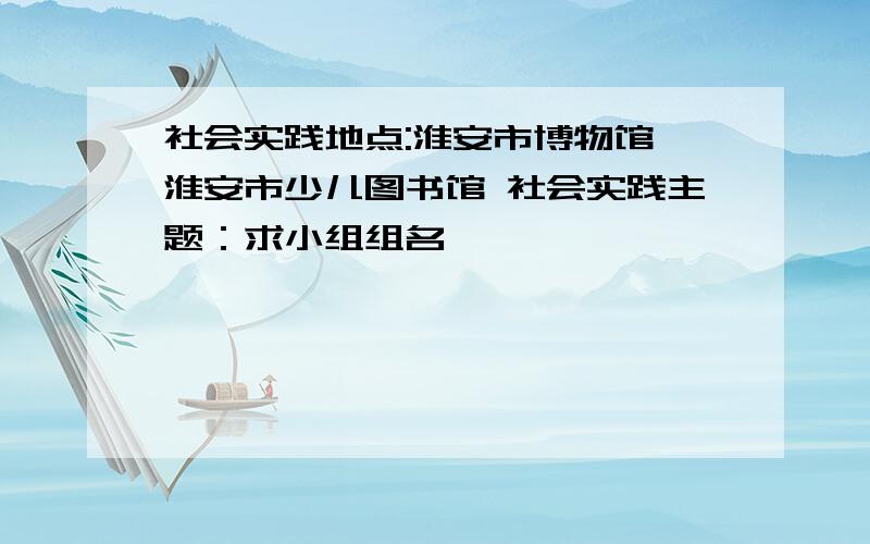 社会实践地点:淮安市博物馆,淮安市少儿图书馆 社会实践主题：求小组组名